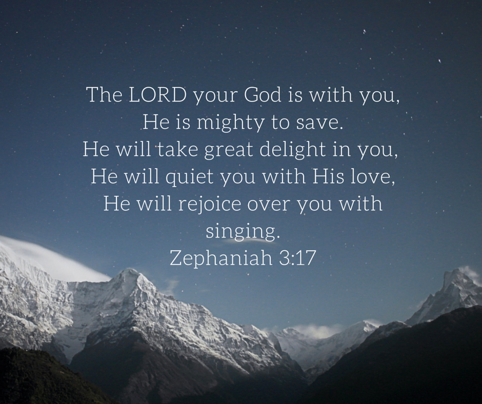 The LORD your God is with you,He is mighty to save.He will take great delight in you, He will quiet you with His love,He will rejoice over you
